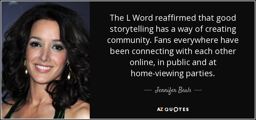 The L Word reaffirmed that good storytelling has a way of creating community. Fans everywhere have been connecting with each other online, in public and at home-viewing parties. - Jennifer Beals
