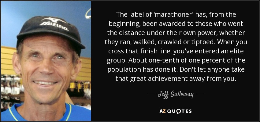 The label of 'marathoner' has, from the beginning, been awarded to those who went the distance under their own power, whether they ran, walked, crawled or tiptoed. When you cross that finish line, you've entered an elite group. About one-tenth of one percent of the population has done it. Don't let anyone take that great achievement away from you. - Jeff Galloway