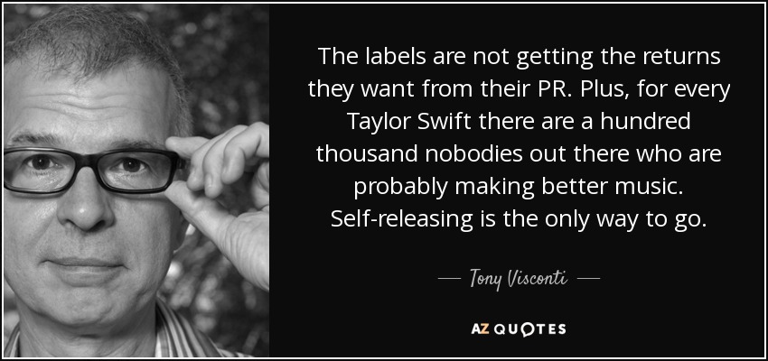 The labels are not getting the returns they want from their PR. Plus, for every Taylor Swift there are a hundred thousand nobodies out there who are probably making better music. Self-releasing is the only way to go. - Tony Visconti