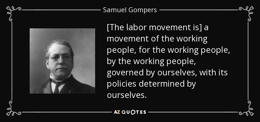 [The labor movement is] a movement of the working people, for the working people, by the working people, governed by ourselves, with its policies determined by ourselves. - Samuel Gompers