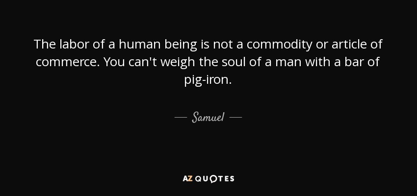 The labor of a human being is not a commodity or article of commerce. You can't weigh the soul of a man with a bar of pig-iron. - Samuel