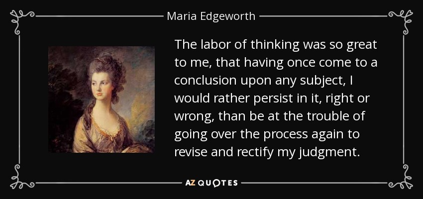 The labor of thinking was so great to me, that having once come to a conclusion upon any subject, I would rather persist in it, right or wrong, than be at the trouble of going over the process again to revise and rectify my judgment. - Maria Edgeworth