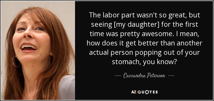 The labor part wasn't so great, but seeing [my daughter] for the first time was pretty awesome. I mean, how does it get better than another actual person popping out of your stomach, you know? - Cassandra Peterson