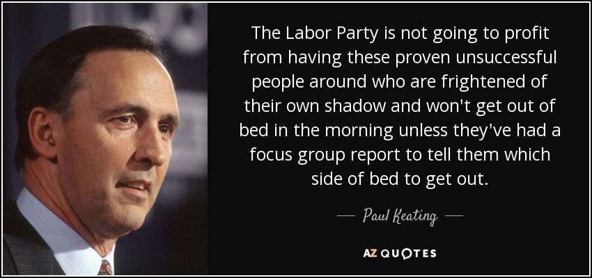 The Labor Party is not going to profit from having these proven unsuccessful people around who are frightened of their own shadow and won't get out of bed in the morning unless they've had a focus group report to tell them which side of bed to get out. - Paul Keating