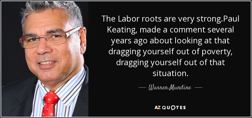 The Labor roots are very strong.Paul Keating, made a comment several years ago about looking at that dragging yourself out of poverty, dragging yourself out of that situation. - Warren Mundine