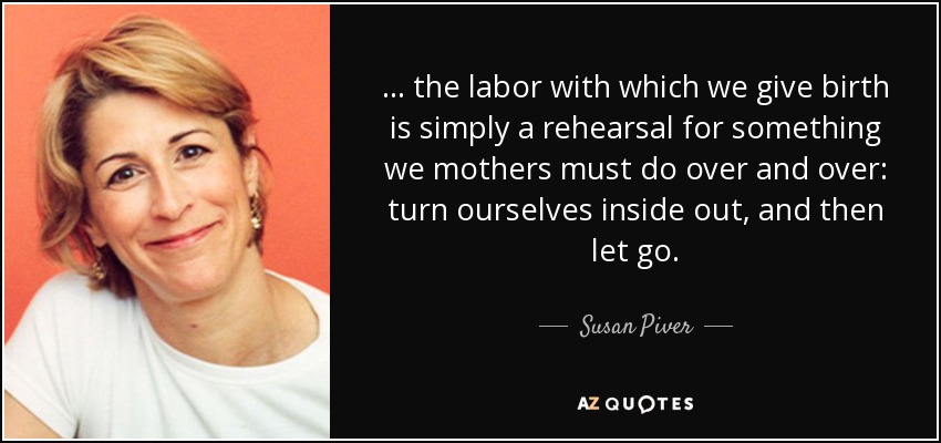 . . . the labor with which we give birth is simply a rehearsal for something we mothers must do over and over: turn ourselves inside out, and then let go. - Susan Piver