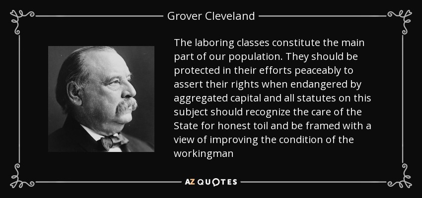 The laboring classes constitute the main part of our population. They should be protected in their efforts peaceably to assert their rights when endangered by aggregated capital and all statutes on this subject should recognize the care of the State for honest toil and be framed with a view of improving the condition of the workingman - Grover Cleveland