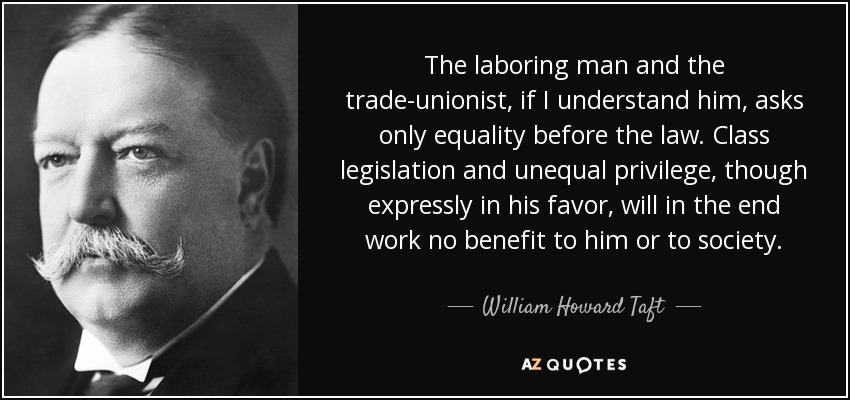 The laboring man and the trade-unionist, if I understand him, asks only equality before the law. Class legislation and unequal privilege, though expressly in his favor, will in the end work no benefit to him or to society. - William Howard Taft
