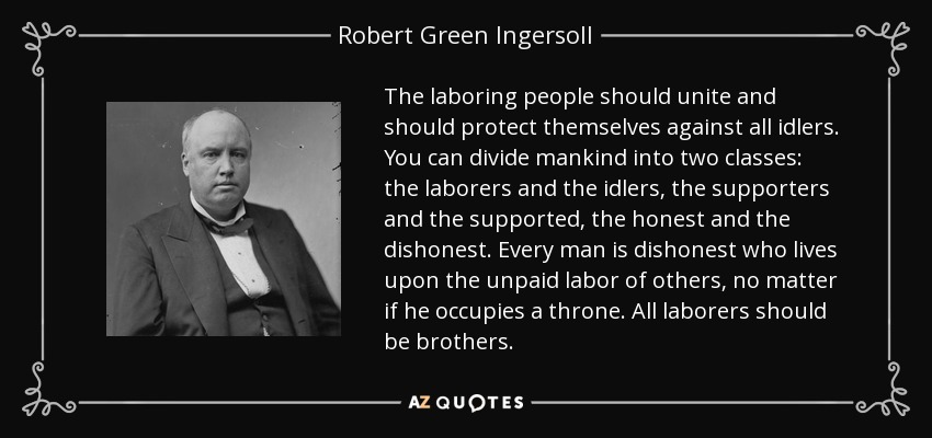 The laboring people should unite and should protect themselves against all idlers. You can divide mankind into two classes: the laborers and the idlers, the supporters and the supported, the honest and the dishonest. Every man is dishonest who lives upon the unpaid labor of others, no matter if he occupies a throne. All laborers should be brothers. - Robert Green Ingersoll