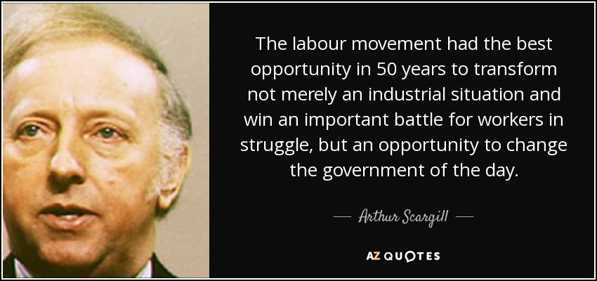 The labour movement had the best opportunity in 50 years to transform not merely an industrial situation and win an important battle for workers in struggle, but an opportunity to change the government of the day. - Arthur Scargill