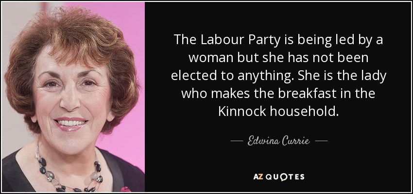 The Labour Party is being led by a woman but she has not been elected to anything. She is the lady who makes the breakfast in the Kinnock household. - Edwina Currie