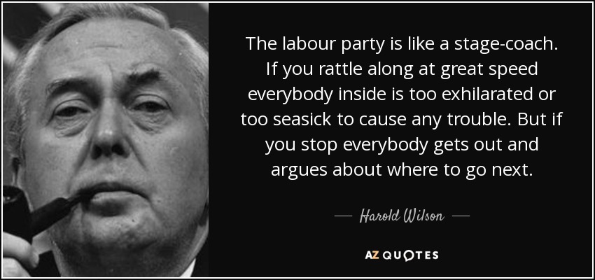 The labour party is like a stage-coach. If you rattle along at great speed everybody inside is too exhilarated or too seasick to cause any trouble. But if you stop everybody gets out and argues about where to go next. - Harold Wilson