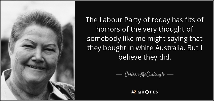 The Labour Party of today has fits of horrors of the very thought of somebody like me might saying that they bought in white Australia. But I believe they did. - Colleen McCullough
