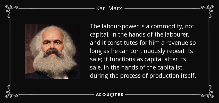The labour-power is a commodity , not capital, in the hands of the labourer, and it constitutes for him a revenue so long as he can continuously repeat its sale; it functions as capital after its sale, in the hands of the capitalist, during the process of production itself. - Karl Marx