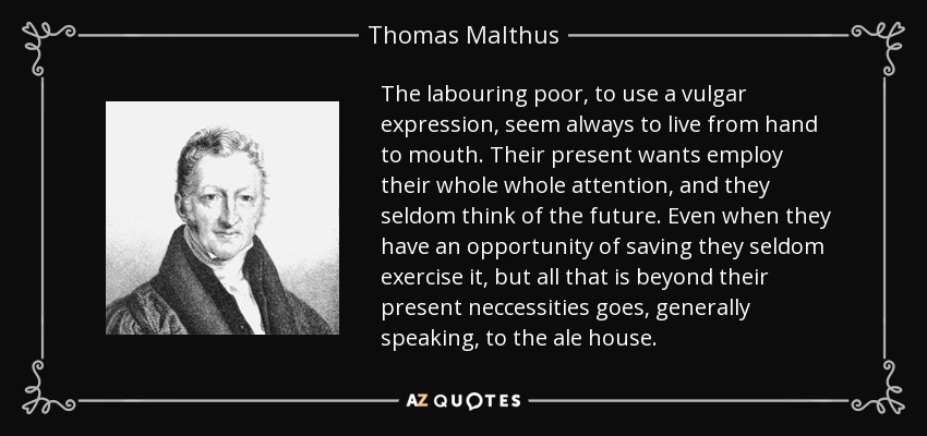 The labouring poor, to use a vulgar expression, seem always to live from hand to mouth. Their present wants employ their whole whole attention, and they seldom think of the future. Even when they have an opportunity of saving they seldom exercise it, but all that is beyond their present neccessities goes, generally speaking, to the ale house. - Thomas Malthus
