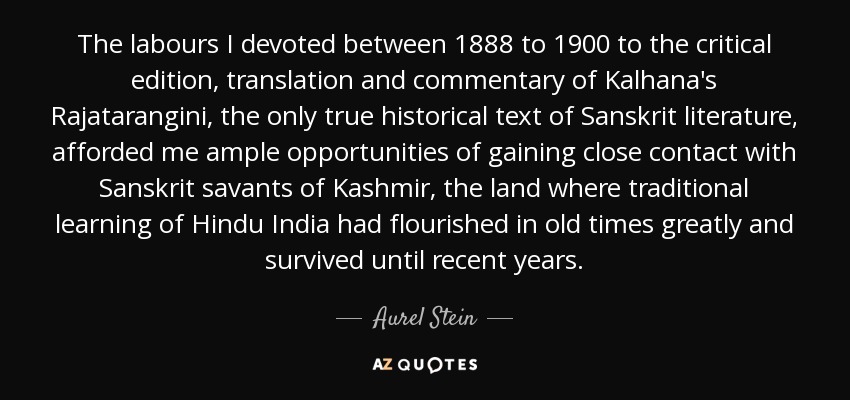 The labours I devoted between 1888 to 1900 to the critical edition, translation and commentary of Kalhana's Rajatarangini, the only true historical text of Sanskrit literature, afforded me ample opportunities of gaining close contact with Sanskrit savants of Kashmir, the land where traditional learning of Hindu India had flourished in old times greatly and survived until recent years. - Aurel Stein