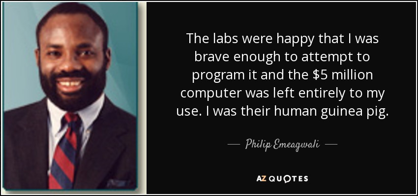 The labs were happy that I was brave enough to attempt to program it and the $5 million computer was left entirely to my use. I was their human guinea pig. - Philip Emeagwali