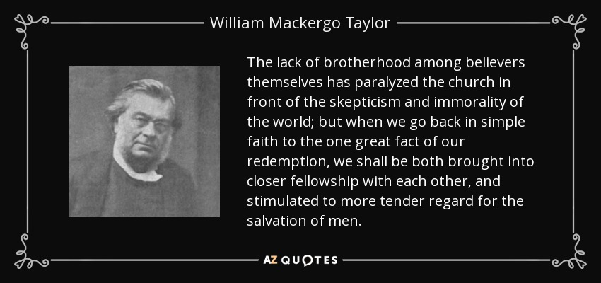 The lack of brotherhood among believers themselves has paralyzed the church in front of the skepticism and immorality of the world; but when we go back in simple faith to the one great fact of our redemption, we shall be both brought into closer fellowship with each other, and stimulated to more tender regard for the salvation of men. - William Mackergo Taylor