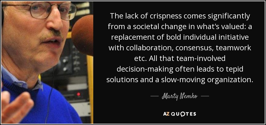 The lack of crispness comes significantly from a societal change in what's valued: a replacement of bold individual initiative with collaboration, consensus, teamwork etc. All that team-involved decision-making often leads to tepid solutions and a slow-moving organization. - Marty Nemko