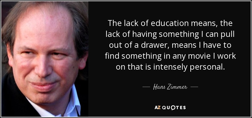 The lack of education means, the lack of having something I can pull out of a drawer, means I have to find something in any movie I work on that is intensely personal. - Hans Zimmer