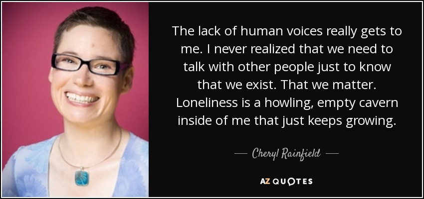 The lack of human voices really gets to me. I never realized that we need to talk with other people just to know that we exist. That we matter. Loneliness is a howling, empty cavern inside of me that just keeps growing. - Cheryl Rainfield
