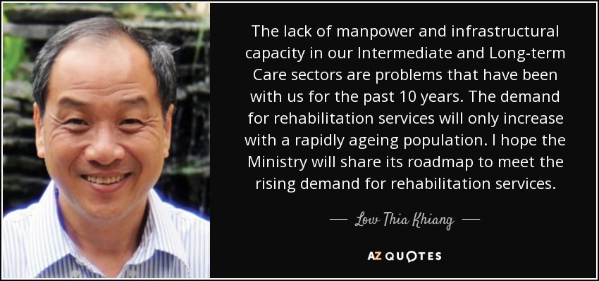 The lack of manpower and infrastructural capacity in our Intermediate and Long-term Care sectors are problems that have been with us for the past 10 years. The demand for rehabilitation services will only increase with a rapidly ageing population. I hope the Ministry will share its roadmap to meet the rising demand for rehabilitation services. - Low Thia Khiang
