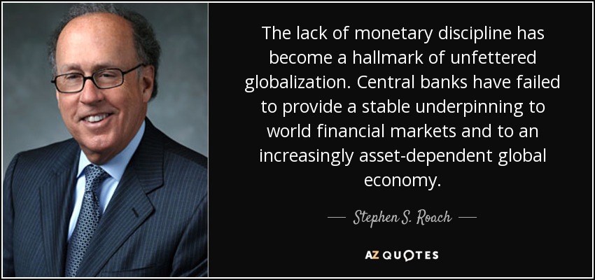 The lack of monetary discipline has become a hallmark of unfettered globalization. Central banks have failed to provide a stable underpinning to world financial markets and to an increasingly asset-dependent global economy. - Stephen S. Roach