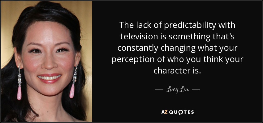 The lack of predictability with television is something that's constantly changing what your perception of who you think your character is. - Lucy Liu