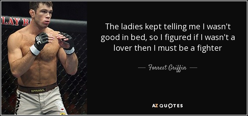 The ladies kept telling me I wasn't good in bed, so I figured if I wasn't a lover then I must be a fighter - Forrest Griffin