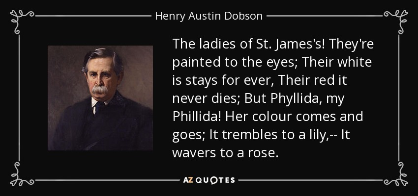 The ladies of St. James's! They're painted to the eyes; Their white is stays for ever, Their red it never dies; But Phyllida, my Phillida! Her colour comes and goes; It trembles to a lily,-- It wavers to a rose. - Henry Austin Dobson