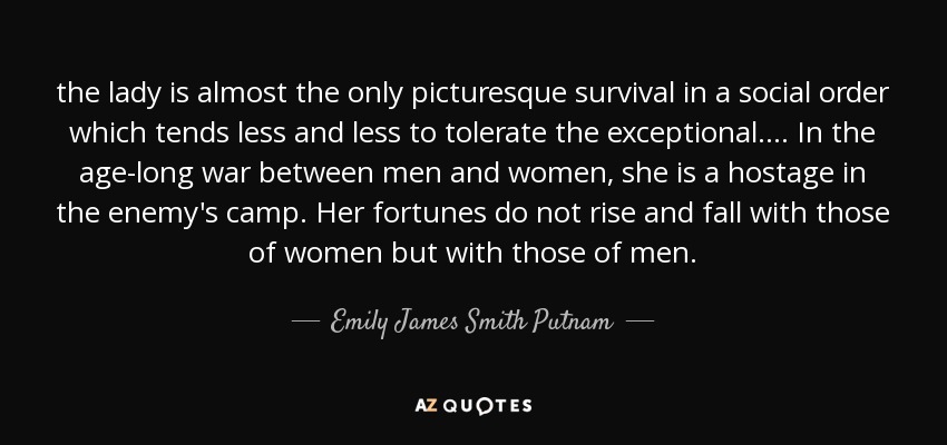 the lady is almost the only picturesque survival in a social order which tends less and less to tolerate the exceptional. ... In the age-long war between men and women, she is a hostage in the enemy's camp. Her fortunes do not rise and fall with those of women but with those of men. - Emily James Smith Putnam