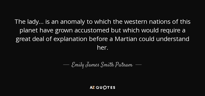 The lady ... is an anomaly to which the western nations of this planet have grown accustomed but which would require a great deal of explanation before a Martian could understand her. - Emily James Smith Putnam