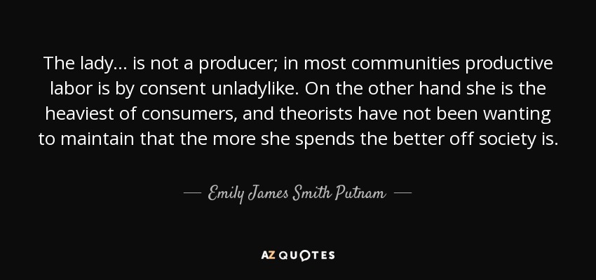 The lady ... is not a producer; in most communities productive labor is by consent unladylike. On the other hand she is the heaviest of consumers, and theorists have not been wanting to maintain that the more she spends the better off society is. - Emily James Smith Putnam