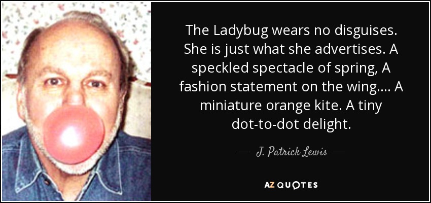 The Ladybug wears no disguises. She is just what she advertises. A speckled spectacle of spring, A fashion statement on the wing.... A miniature orange kite. A tiny dot-to-dot delight. - J. Patrick Lewis