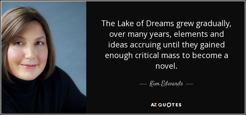 The Lake of Dreams grew gradually, over many years, elements and ideas accruing until they gained enough critical mass to become a novel. - Kim Edwards