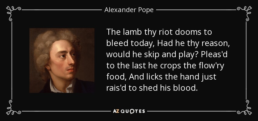 The lamb thy riot dooms to bleed today, Had he thy reason, would he skip and play? Pleas'd to the last he crops the flow'ry food, And licks the hand just rais'd to shed his blood. - Alexander Pope