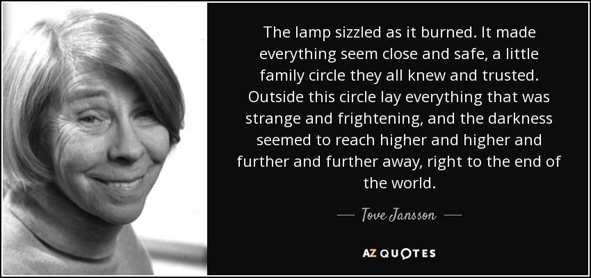 The lamp sizzled as it burned. It made everything seem close and safe, a little family circle they all knew and trusted. Outside this circle lay everything that was strange and frightening, and the darkness seemed to reach higher and higher and further and further away, right to the end of the world. - Tove Jansson