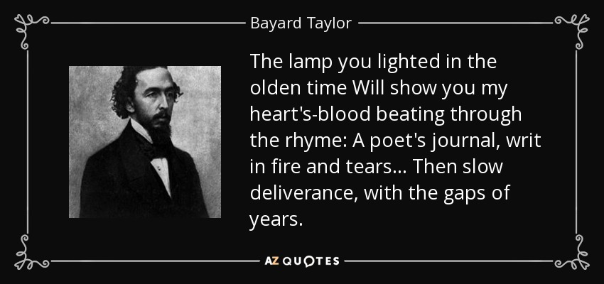 The lamp you lighted in the olden time Will show you my heart's-blood beating through the rhyme: A poet's journal, writ in fire and tears... Then slow deliverance, with the gaps of years. - Bayard Taylor