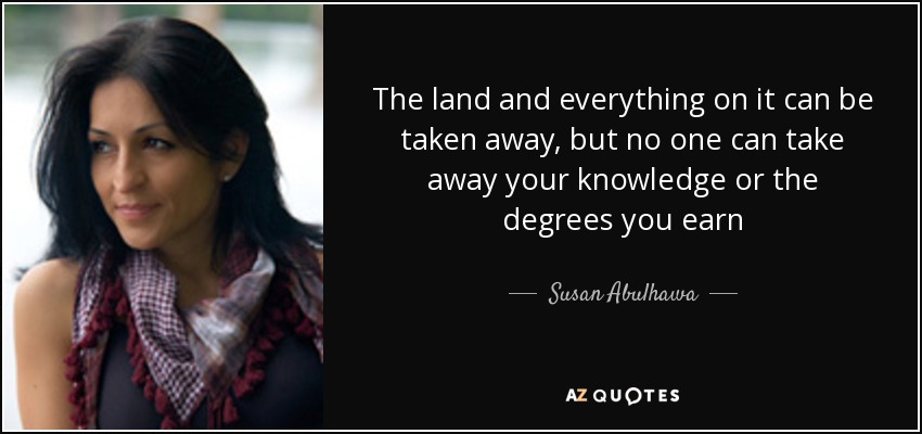 The land and everything on it can be taken away, but no one can take away your knowledge or the degrees you earn - Susan Abulhawa