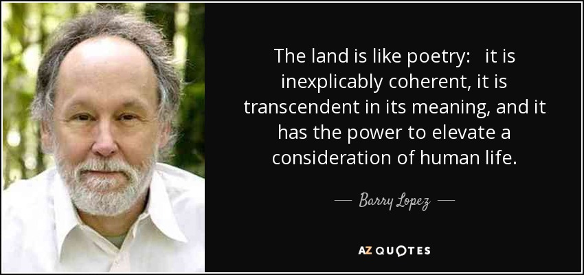 The land is like poetry: it is inexplicably coherent, it is transcendent in its meaning, and it has the power to elevate a consideration of human life. - Barry Lopez