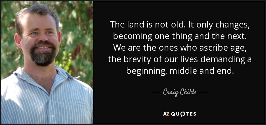 The land is not old. It only changes, becoming one thing and the next. We are the ones who ascribe age, the brevity of our lives demanding a beginning, middle and end. - Craig Childs