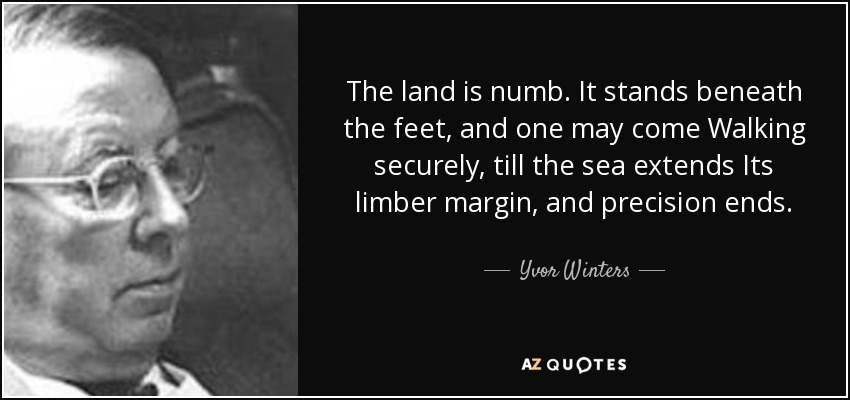 The land is numb. It stands beneath the feet, and one may come Walking securely, till the sea extends Its limber margin, and precision ends. - Yvor Winters
