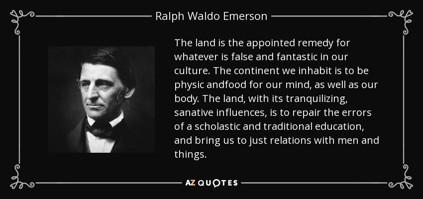 The land is the appointed remedy for whatever is false and fantastic in our culture. The continent we inhabit is to be physic andfood for our mind, as well as our body. The land, with its tranquilizing, sanative influences, is to repair the errors of a scholastic and traditional education, and bring us to just relations with men and things. - Ralph Waldo Emerson