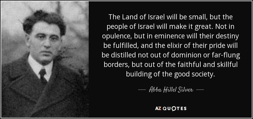 The Land of Israel will be small, but the people of Israel will make it great. Not in opulence, but in eminence will their destiny be fulfilled, and the elixir of their pride will be distilled not out of dominion or far-flung borders, but out of the faithful and skillful building of the good society. - Abba Hillel Silver
