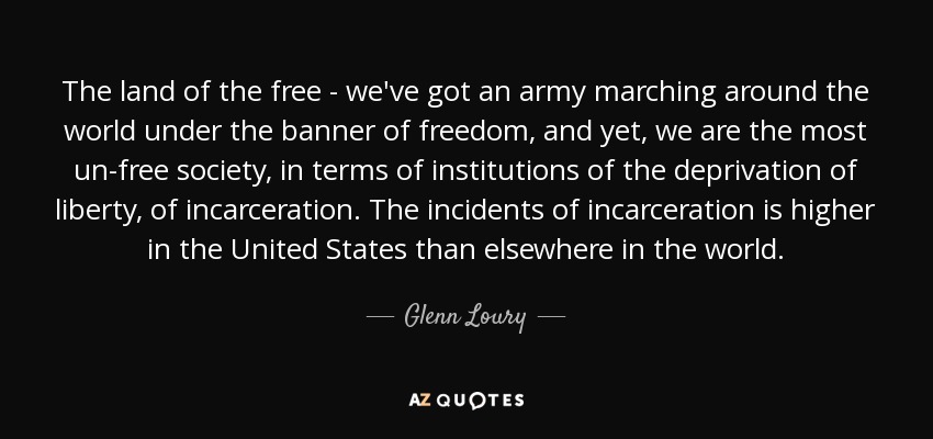 The land of the free - we've got an army marching around the world under the banner of freedom, and yet, we are the most un-free society, in terms of institutions of the deprivation of liberty, of incarceration. The incidents of incarceration is higher in the United States than elsewhere in the world. - Glenn Loury