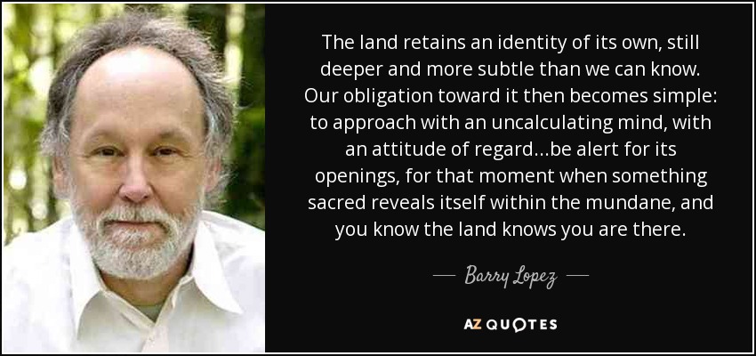 The land retains an identity of its own, still deeper and more subtle than we can know. Our obligation toward it then becomes simple: to approach with an uncalculating mind, with an attitude of regard...be alert for its openings, for that moment when something sacred reveals itself within the mundane, and you know the land knows you are there. - Barry Lopez