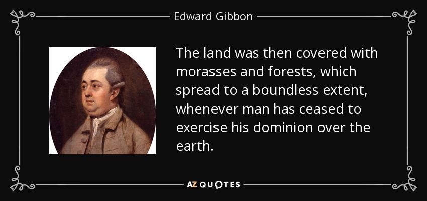 The land was then covered with morasses and forests, which spread to a boundless extent, whenever man has ceased to exercise his dominion over the earth. - Edward Gibbon