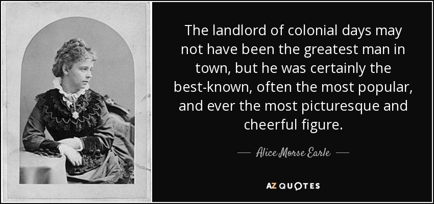 The landlord of colonial days may not have been the greatest man in town, but he was certainly the best-known, often the most popular, and ever the most picturesque and cheerful figure. - Alice Morse Earle