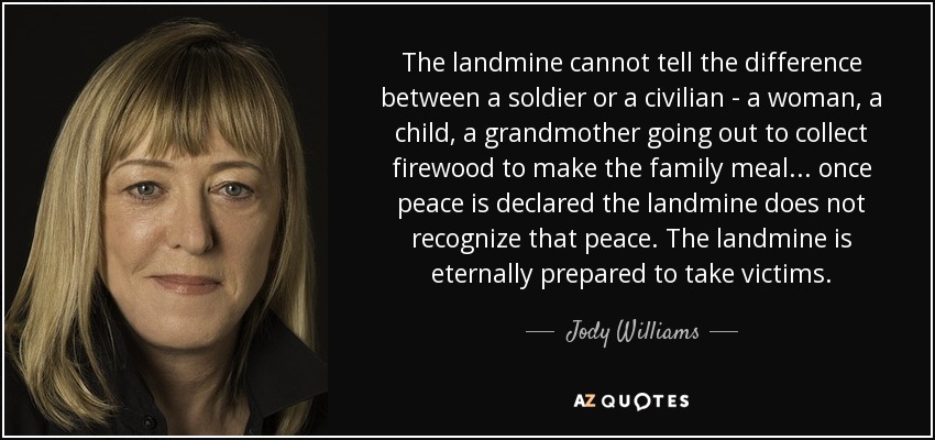 The landmine cannot tell the difference between a soldier or a civilian - a woman, a child, a grandmother going out to collect firewood to make the family meal... once peace is declared the landmine does not recognize that peace. The landmine is eternally prepared to take victims. - Jody Williams