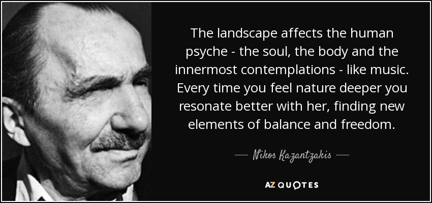 The landscape affects the human psyche - the soul, the body and the innermost contemplations - like music. Every time you feel nature deeper you resonate better with her, finding new elements of balance and freedom. - Nikos Kazantzakis